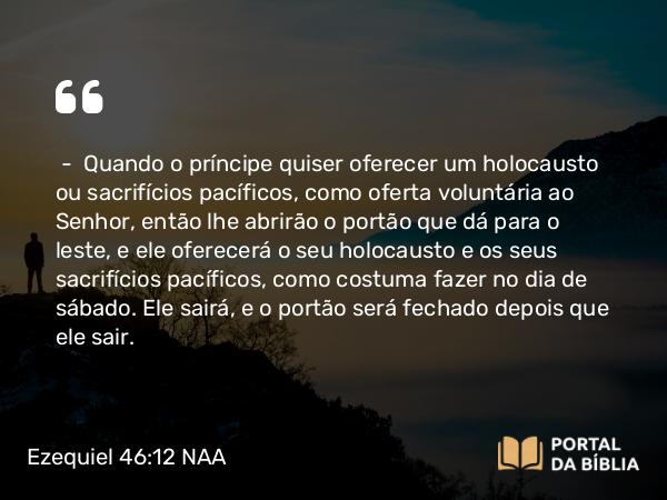 Ezequiel 46:12 NAA - — Quando o príncipe quiser oferecer um holocausto ou sacrifícios pacíficos, como oferta voluntária ao Senhor, então lhe abrirão o portão que dá para o leste, e ele oferecerá o seu holocausto e os seus sacrifícios pacíficos, como costuma fazer no dia de sábado. Ele sairá, e o portão será fechado depois que ele sair.