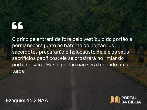 Ezequiel 46:2 NAA - O príncipe entrará de fora pelo vestíbulo do portão e permanecerá junto ao batente do portão. Os sacerdotes prepararão o holocausto dele e os seus sacrifícios pacíficos; ele se prostrará no limiar do portão e sairá. Mas o portão não será fechado até a tarde.