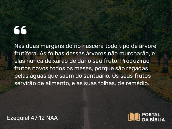 Ezequiel 47:12 NAA - Nas duas margens do rio nascerá todo tipo de árvore frutífera. As folhas dessas árvores não murcharão, e elas nunca deixarão de dar o seu fruto. Produzirão frutos novos todos os meses, porque são regadas pelas águas que saem do santuário. Os seus frutos servirão de alimento, e as suas folhas, de remédio.