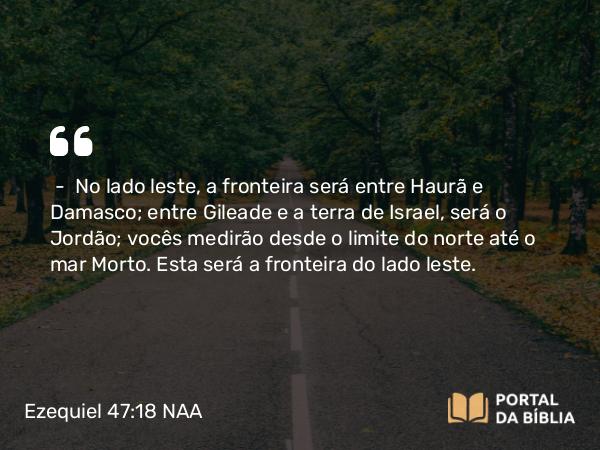 Ezequiel 47:18 NAA - — No lado leste, a fronteira será entre Haurã e Damasco; entre Gileade e a terra de Israel, será o Jordão; vocês medirão desde o limite do norte até o mar Morto. Esta será a fronteira do lado leste.