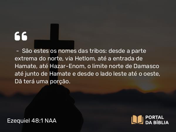 Ezequiel 48:1 NAA - — São estes os nomes das tribos: desde a parte extrema do norte, via Hetlom, até a entrada de Hamate, até Hazar-Enom, o limite norte de Damasco até junto de Hamate e desde o lado leste até o oeste, Dã terá uma porção.