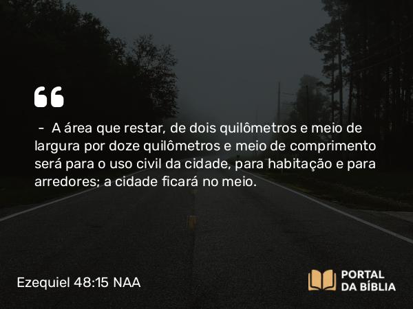 Ezequiel 48:15 NAA - — A área que restar, de dois quilômetros e meio de largura por doze quilômetros e meio de comprimento será para o uso civil da cidade, para habitação e para arredores; a cidade ficará no meio.