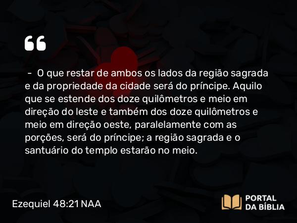 Ezequiel 48:21 NAA - — O que restar de ambos os lados da região sagrada e da propriedade da cidade será do príncipe. Aquilo que se estende dos doze quilômetros e meio em direção do leste e também dos doze quilômetros e meio em direção oeste, paralelamente com as porções, será do príncipe; a região sagrada e o santuário do templo estarão no meio.