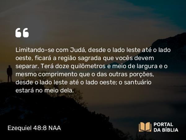 Ezequiel 48:8 NAA - Limitando-se com Judá, desde o lado leste até o lado oeste, ficará a região sagrada que vocês devem separar. Terá doze quilômetros e meio de largura e o mesmo comprimento que o das outras porções, desde o lado leste até o lado oeste; o santuário estará no meio dela.