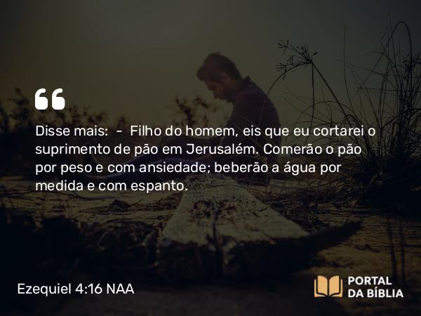 Ezequiel 4:16 NAA - Disse mais: — Filho do homem, eis que eu cortarei o suprimento de pão em Jerusalém. Comerão o pão por peso e com ansiedade; beberão a água por medida e com espanto.