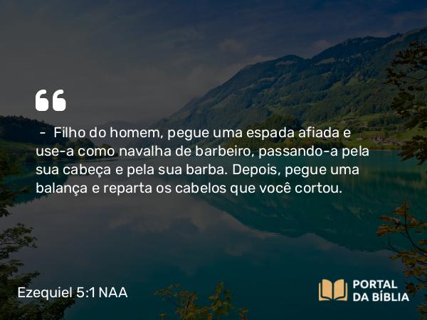 Ezequiel 5:1 NAA - — Filho do homem, pegue uma espada afiada e use-a como navalha de barbeiro, passando-a pela sua cabeça e pela sua barba. Depois, pegue uma balança e reparta os cabelos que você cortou.