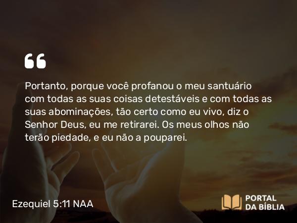 Ezequiel 5:11 NAA - Portanto, porque você profanou o meu santuário com todas as suas coisas detestáveis e com todas as suas abominações, tão certo como eu vivo, diz o Senhor Deus, eu me retirarei. Os meus olhos não terão piedade, e eu não a pouparei.