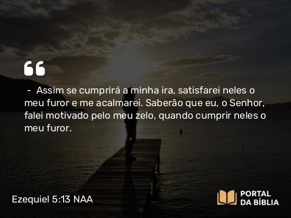 Ezequiel 5:13 NAA - — Assim se cumprirá a minha ira, satisfarei neles o meu furor e me acalmarei. Saberão que eu, o Senhor, falei motivado pelo meu zelo, quando cumprir neles o meu furor.