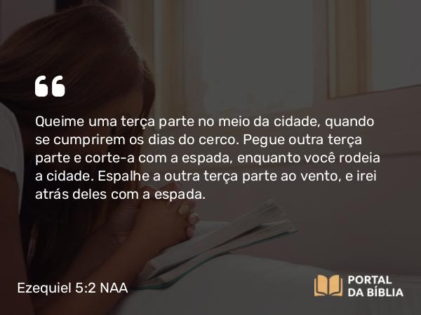 Ezequiel 5:2 NAA - Queime uma terça parte no meio da cidade, quando se cumprirem os dias do cerco. Pegue outra terça parte e corte-a com a espada, enquanto você rodeia a cidade. Espalhe a outra terça parte ao vento, e irei atrás deles com a espada.