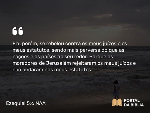 Ezequiel 5:6 NAA - Ela, porém, se rebelou contra os meus juízos e os meus estatutos, sendo mais perversa do que as nações e os países ao seu redor. Porque os moradores de Jerusalém rejeitaram os meus juízos e não andaram nos meus estatutos.