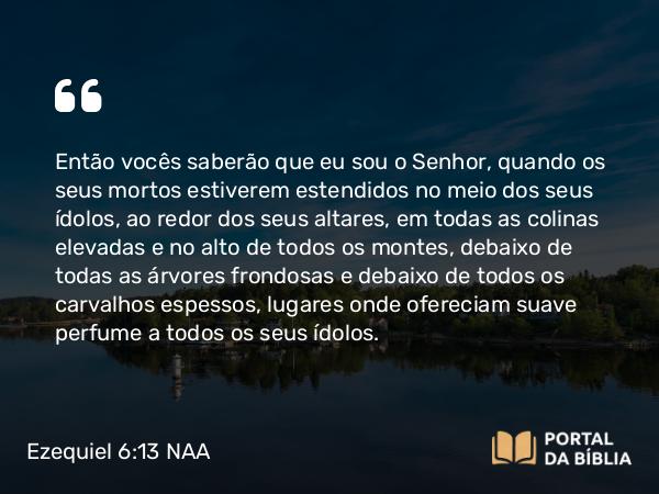 Ezequiel 6:13 NAA - Então vocês saberão que eu sou o Senhor, quando os seus mortos estiverem estendidos no meio dos seus ídolos, ao redor dos seus altares, em todas as colinas elevadas e no alto de todos os montes, debaixo de todas as árvores frondosas e debaixo de todos os carvalhos espessos, lugares onde ofereciam suave perfume a todos os seus ídolos.