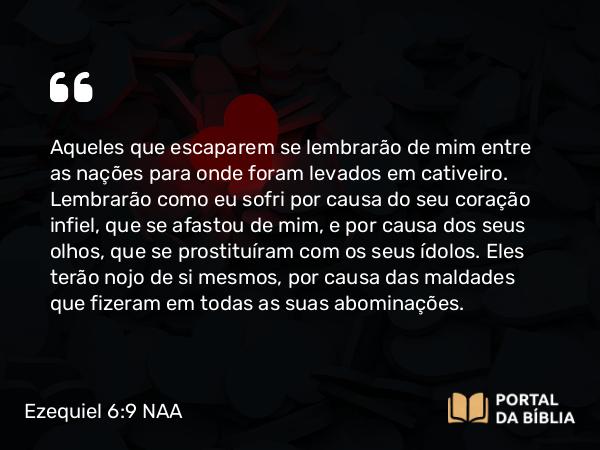 Ezequiel 6:9 NAA - Aqueles que escaparem se lembrarão de mim entre as nações para onde foram levados em cativeiro. Lembrarão como eu sofri por causa do seu coração infiel, que se afastou de mim, e por causa dos seus olhos, que se prostituíram com os seus ídolos. Eles terão nojo de si mesmos, por causa das maldades que fizeram em todas as suas abominações.