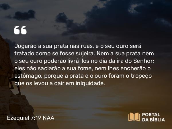 Ezequiel 7:19 NAA - Jogarão a sua prata nas ruas, e o seu ouro será tratado como se fosse sujeira. Nem a sua prata nem o seu ouro poderão livrá-los no dia da ira do Senhor; eles não saciarão a sua fome, nem lhes encherão o estômago, porque a prata e o ouro foram o tropeço que os levou a cair em iniquidade.