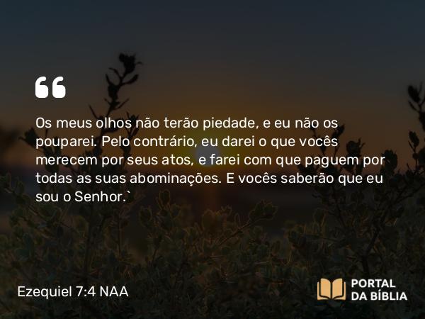 Ezequiel 7:4 NAA - Os meus olhos não terão piedade, e eu não os pouparei. Pelo contrário, eu darei o que vocês merecem por seus atos, e farei com que paguem por todas as suas abominações. E vocês saberão que eu sou o Senhor.