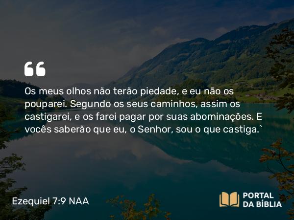 Ezequiel 7:9 NAA - Os meus olhos não terão piedade, e eu não os pouparei. Segundo os seus caminhos, assim os castigarei, e os farei pagar por suas abominações. E vocês saberão que eu, o Senhor, sou o que castiga.