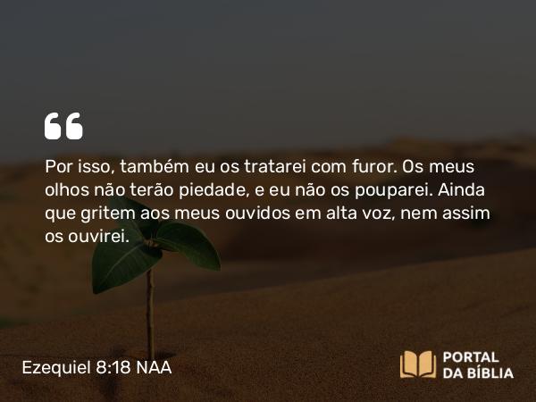 Ezequiel 8:18 NAA - Por isso, também eu os tratarei com furor. Os meus olhos não terão piedade, e eu não os pouparei. Ainda que gritem aos meus ouvidos em alta voz, nem assim os ouvirei.