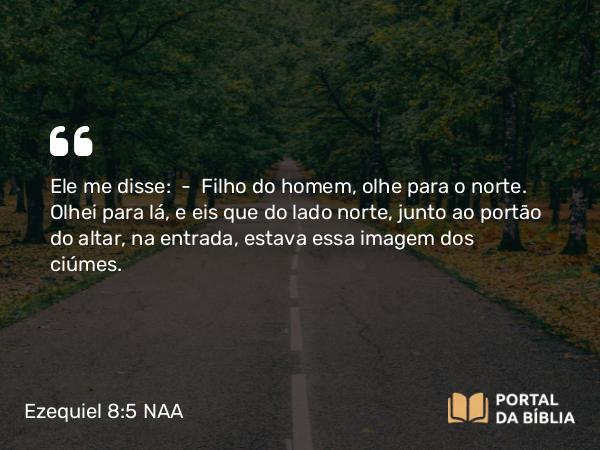 Ezequiel 8:5 NAA - Ele me disse: — Filho do homem, olhe para o norte. Olhei para lá, e eis que do lado norte, junto ao portão do altar, na entrada, estava essa imagem dos ciúmes.