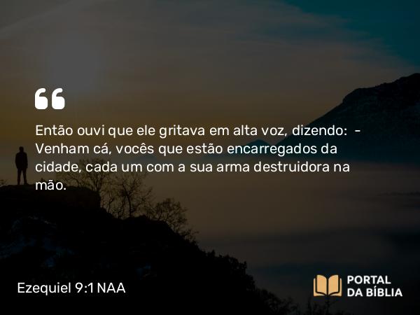 Ezequiel 9:1 NAA - Então ouvi que ele gritava em alta voz, dizendo: — Venham cá, vocês que estão encarregados da cidade, cada um com a sua arma destruidora na mão.