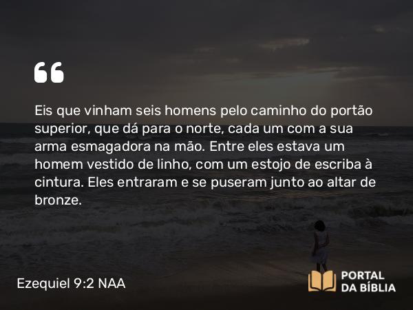 Ezequiel 9:2-3 NAA - Eis que vinham seis homens pelo caminho do portão superior, que dá para o norte, cada um com a sua arma esmagadora na mão. Entre eles estava um homem vestido de linho, com um estojo de escriba à cintura. Eles entraram e se puseram junto ao altar de bronze.