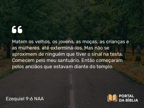 Ezequiel 9:6 NAA - Matem os velhos, os jovens, as moças, as crianças e as mulheres, até exterminá-los. Mas não se aproximem de ninguém que tiver o sinal na testa. Comecem pelo meu santuário. Então começaram pelos anciãos que estavam diante do templo.