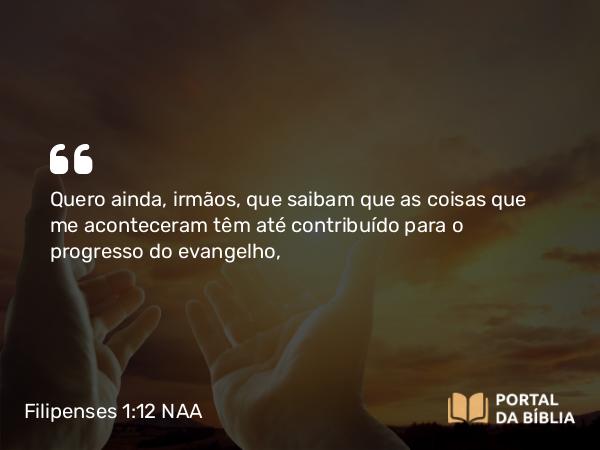 Filipenses 1:12 NAA - Quero ainda, irmãos, que saibam que as coisas que me aconteceram têm até contribuído para o progresso do evangelho,