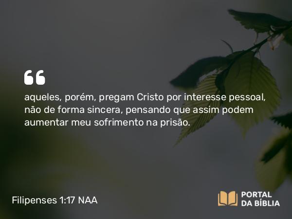 Filipenses 1:17 NAA - aqueles, porém, pregam Cristo por interesse pessoal, não de forma sincera, pensando que assim podem aumentar meu sofrimento na prisão.