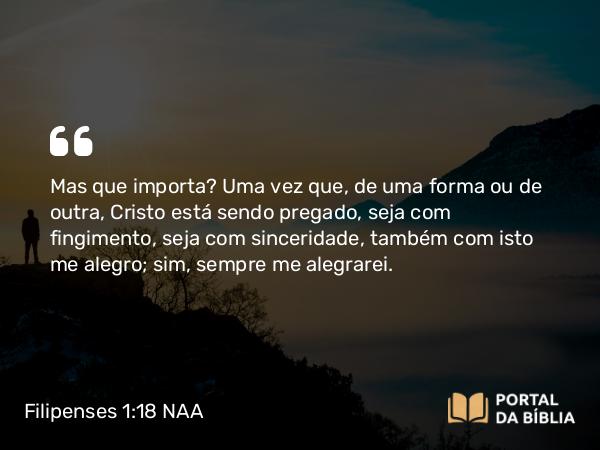 Filipenses 1:18 NAA - Mas que importa? Uma vez que, de uma forma ou de outra, Cristo está sendo pregado, seja com fingimento, seja com sinceridade, também com isto me alegro; sim, sempre me alegrarei.