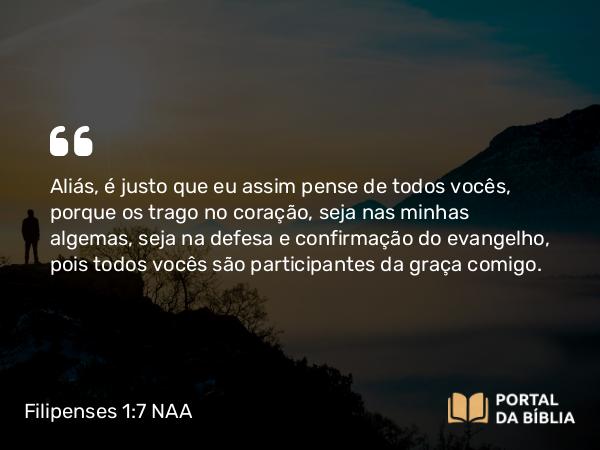 Filipenses 1:7 NAA - Aliás, é justo que eu assim pense de todos vocês, porque os trago no coração, seja nas minhas algemas, seja na defesa e confirmação do evangelho, pois todos vocês são participantes da graça comigo.