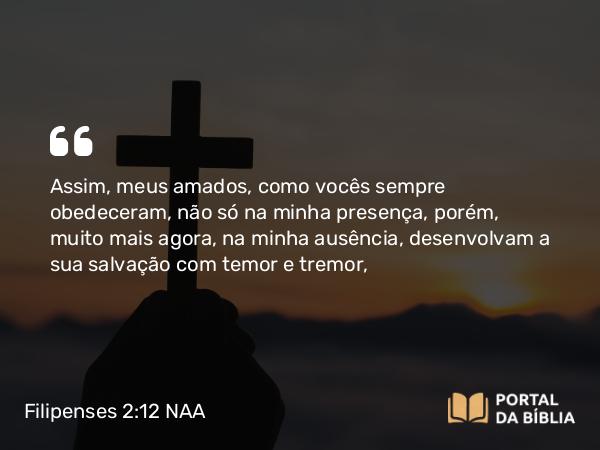 Filipenses 2:12 NAA - Assim, meus amados, como vocês sempre obedeceram, não só na minha presença, porém, muito mais agora, na minha ausência, desenvolvam a sua salvação com temor e tremor,