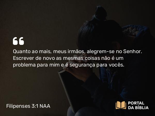 Filipenses 3:1 NAA - Quanto ao mais, meus irmãos, alegrem-se no Senhor. Escrever de novo as mesmas coisas não é um problema para mim e é segurança para vocês.