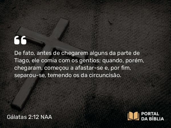 Gálatas 2:12 NAA - De fato, antes de chegarem alguns da parte de Tiago, ele comia com os gentios; quando, porém, chegaram, começou a afastar-se e, por fim, separou-se, temendo os da circuncisão.