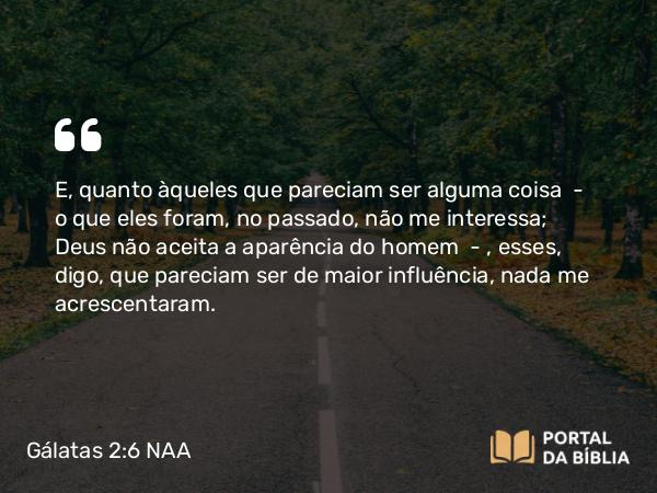 Gálatas 2:6 NAA - E, quanto àqueles que pareciam ser alguma coisa — o que eles foram, no passado, não me interessa; Deus não aceita a aparência do homem —, esses, digo, que pareciam ser de maior influência, nada me acrescentaram.