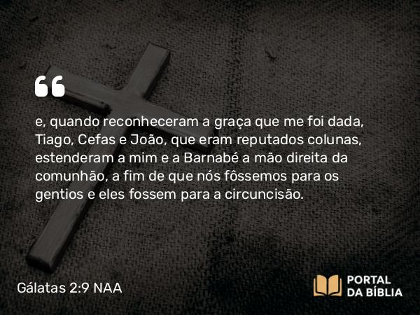 Gálatas 2:9 NAA - e, quando reconheceram a graça que me foi dada, Tiago, Cefas e João, que eram reputados colunas, estenderam a mim e a Barnabé a mão direita da comunhão, a fim de que nós fôssemos para os gentios e eles fossem para a circuncisão.