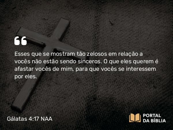 Gálatas 4:17 NAA - Esses que se mostram tão zelosos em relação a vocês não estão sendo sinceros. O que eles querem é afastar vocês de mim, para que vocês se interessem por eles.