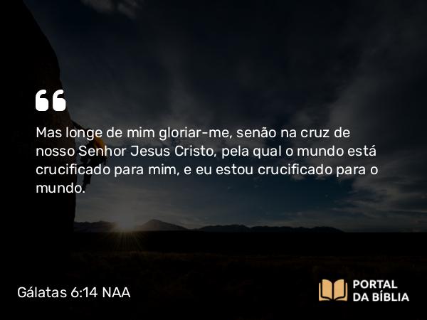 Gálatas 6:14 NAA - Mas longe de mim gloriar-me, senão na cruz de nosso Senhor Jesus Cristo, pela qual o mundo está crucificado para mim, e eu estou crucificado para o mundo.