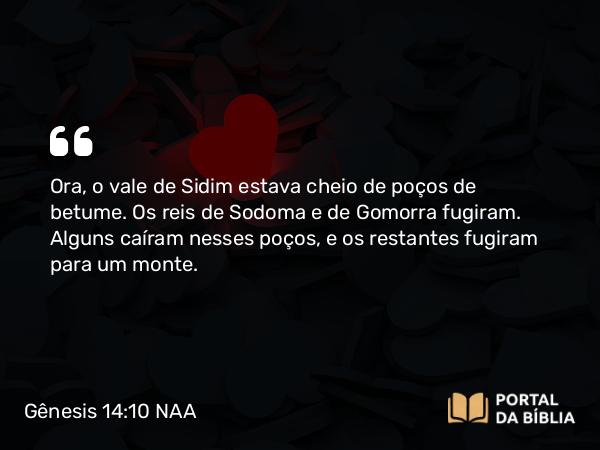 Gênesis 14:10 NAA - Ora, o vale de Sidim estava cheio de poços de betume. Os reis de Sodoma e de Gomorra fugiram. Alguns caíram nesses poços, e os restantes fugiram para um monte.