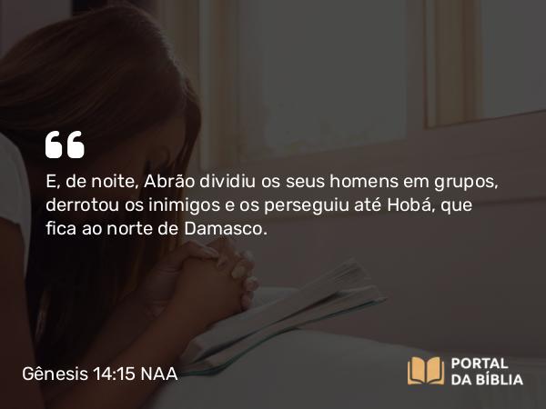 Gênesis 14:15 NAA - E, de noite, Abrão dividiu os seus homens em grupos, derrotou os inimigos e os perseguiu até Hobá, que fica ao norte de Damasco.