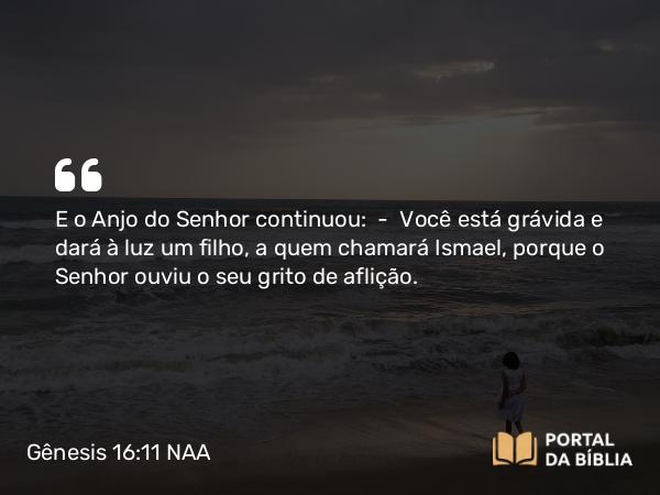 Gênesis 16:11 NAA - E o Anjo do Senhor continuou: — Você está grávida e dará à luz um filho, a quem chamará Ismael, porque o Senhor ouviu o seu grito de aflição.