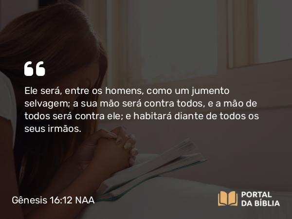 Gênesis 16:12 NAA - Ele será, entre os homens, como um jumento selvagem; a sua mão será contra todos, e a mão de todos será contra ele; e habitará diante de todos os seus irmãos.