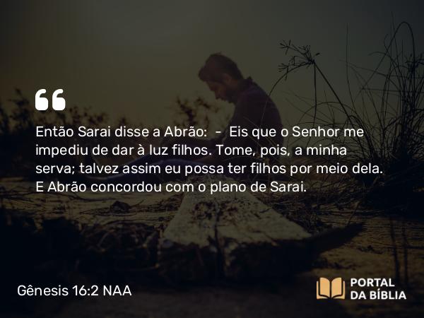 Gênesis 16:2 NAA - Então Sarai disse a Abrão: — Eis que o Senhor me impediu de dar à luz filhos. Tome, pois, a minha serva; talvez assim eu possa ter filhos por meio dela. E Abrão concordou com o plano de Sarai.