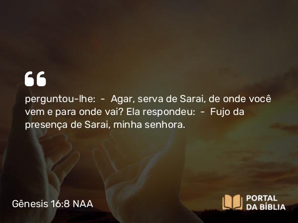 Gênesis 16:8 NAA - perguntou-lhe: — Agar, serva de Sarai, de onde você vem e para onde vai? Ela respondeu: — Fujo da presença de Sarai, minha senhora.