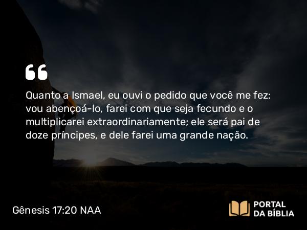 Gênesis 17:20 NAA - Quanto a Ismael, eu ouvi o pedido que você me fez: vou abençoá-lo, farei com que seja fecundo e o multiplicarei extraordinariamente; ele será pai de doze príncipes, e dele farei uma grande nação.