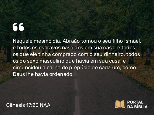 Gênesis 17:23 NAA - Naquele mesmo dia, Abraão tomou o seu filho Ismael, e todos os escravos nascidos em sua casa, e todos os que ele tinha comprado com o seu dinheiro, todos os do sexo masculino que havia em sua casa, e circuncidou a carne do prepúcio de cada um, como Deus lhe havia ordenado.