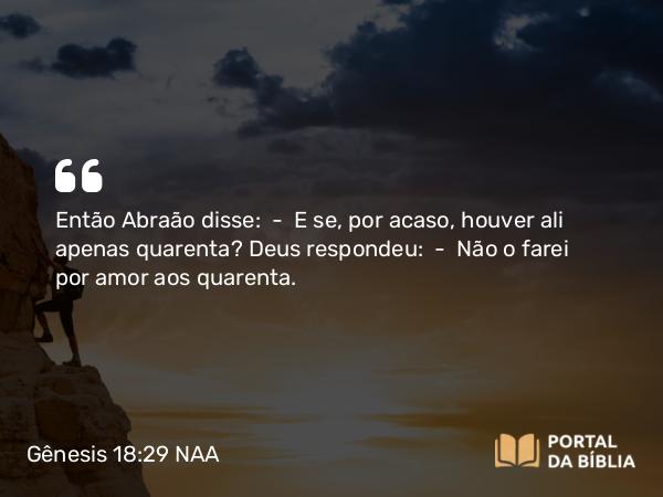 Gênesis 18:29 NAA - Então Abraão disse: — E se, por acaso, houver ali apenas quarenta? Deus respondeu: — Não o farei por amor aos quarenta.