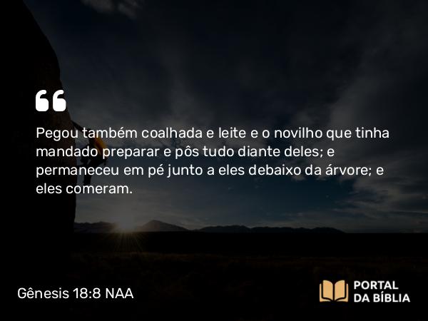 Gênesis 18:8 NAA - Pegou também coalhada e leite e o novilho que tinha mandado preparar e pôs tudo diante deles; e permaneceu em pé junto a eles debaixo da árvore; e eles comeram.