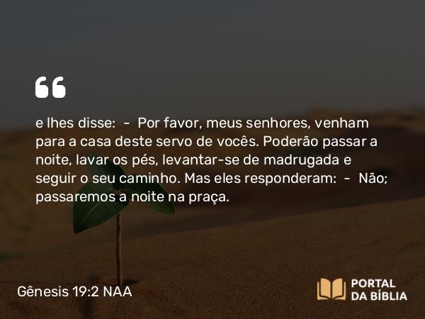 Gênesis 19:2-3 NAA - e lhes disse: — Por favor, meus senhores, venham para a casa deste servo de vocês. Poderão passar a noite, lavar os pés, levantar-se de madrugada e seguir o seu caminho. Mas eles responderam: — Não; passaremos a noite na praça.