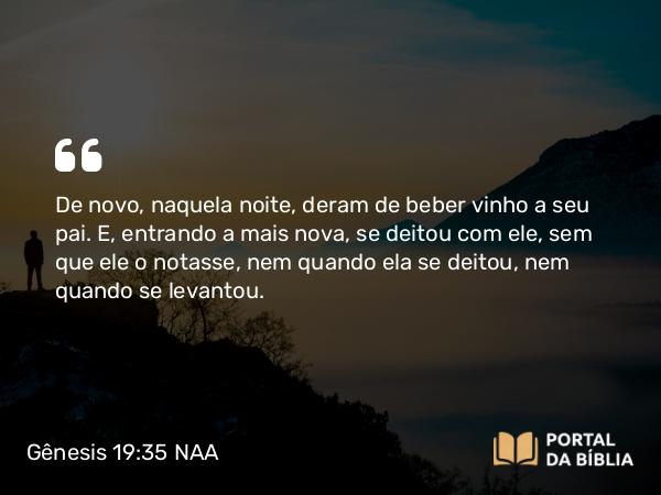 Gênesis 19:35 NAA - De novo, naquela noite, deram de beber vinho a seu pai. E, entrando a mais nova, se deitou com ele, sem que ele o notasse, nem quando ela se deitou, nem quando se levantou.