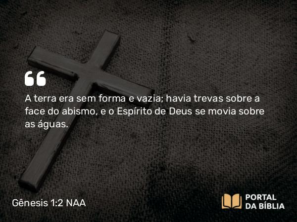 Gênesis 1:2 NAA - A terra era sem forma e vazia; havia trevas sobre a face do abismo, e o Espírito de Deus se movia sobre as águas.