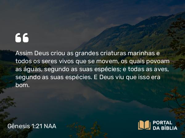 Gênesis 1:21 NAA - Assim Deus criou as grandes criaturas marinhas e todos os seres vivos que se movem, os quais povoam as águas, segundo as suas espécies; e todas as aves, segundo as suas espécies. E Deus viu que isso era bom.