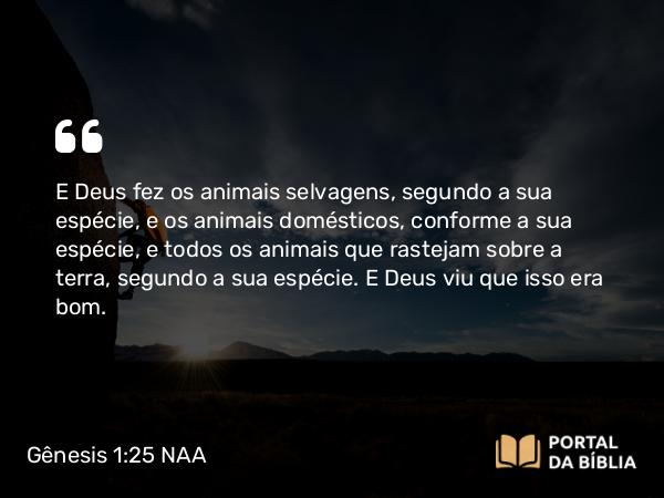 Gênesis 1:25 NAA - E Deus fez os animais selvagens, segundo a sua espécie, e os animais domésticos, conforme a sua espécie, e todos os animais que rastejam sobre a terra, segundo a sua espécie. E Deus viu que isso era bom.